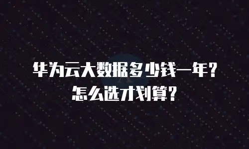 华为云大数据多少钱一年？怎么选才划算？