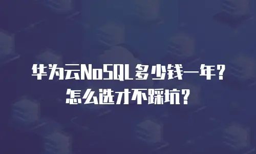 华为云NoSQL多少钱一年？怎么选才不踩坑？