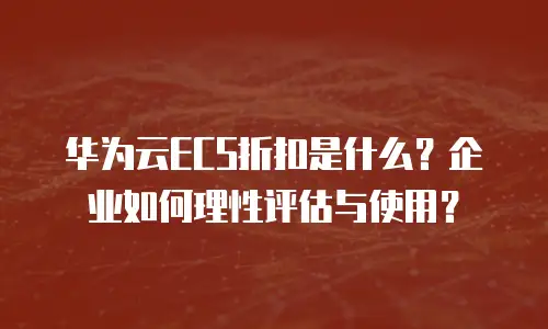 华为云ECS折扣是什么？企业如何理性评估与使用？