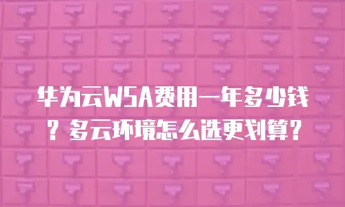 华为云WSA费用一年多少钱？多云环境怎么选更划算？