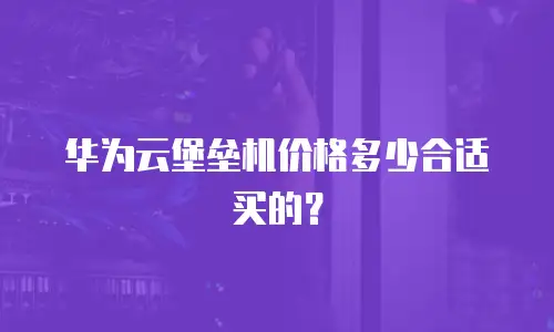 华为云堡垒机价格多少合适买的？