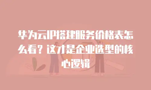 华为云IP搭建服务价格表怎么看？这才是企业选型的核心逻辑