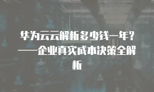 华为云云解析多少钱一年？——企业真实成本决策全解析