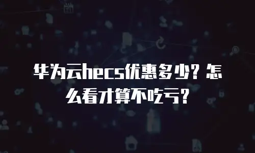 华为云hecs优惠多少？怎么看才算不吃亏？
