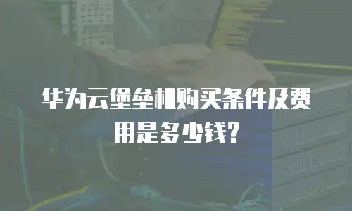 华为云堡垒机购买条件及费用是多少钱？