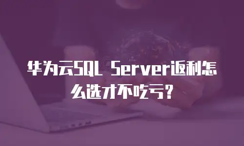 华为云SQL Server返利怎么选才不吃亏？