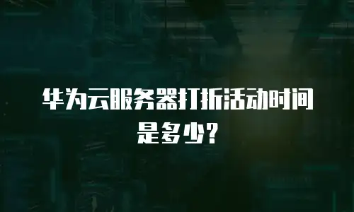 华为云服务器打折活动时间是多少？
