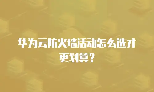 华为云防火墙活动怎么选才更划算？