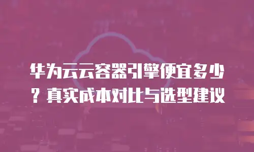 华为云云容器引擎便宜多少？真实成本对比与选型建议