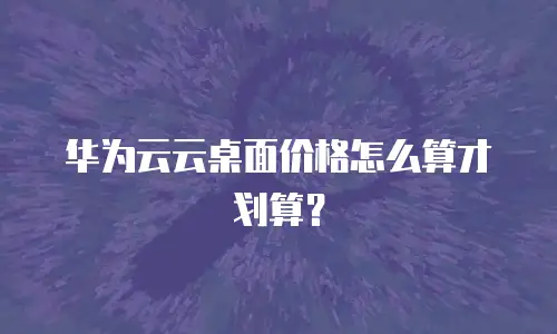 华为云云桌面价格怎么算才划算？