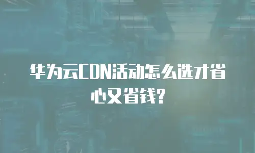 华为云CDN活动怎么选才省心又省钱？