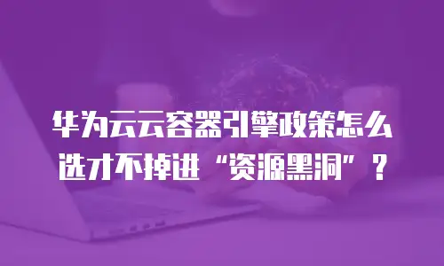 华为云云容器引擎政策怎么选才不掉进&ldquo;资源黑洞&rdquo;？