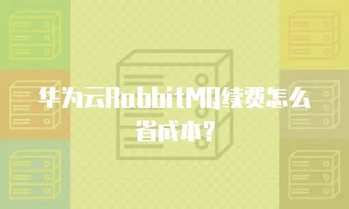 华为云RabbitMQ续费怎么省成本？