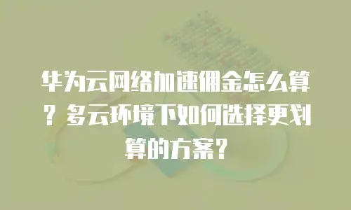 华为云网络加速佣金怎么算？多云环境下如何选择更划算的方案？
