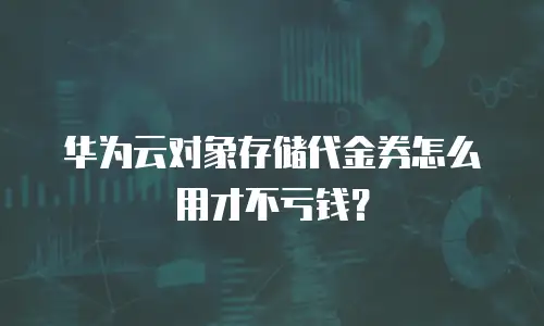华为云对象存储代金券怎么用才不亏钱？
