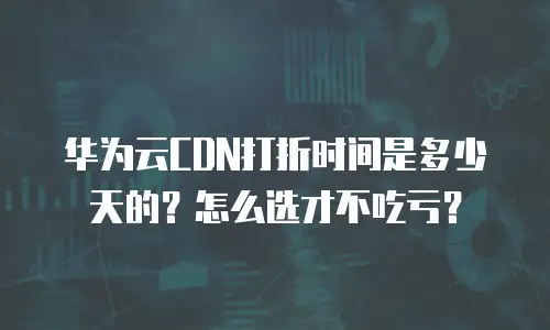 华为云CDN打折时间是多少天的？怎么选才不吃亏？