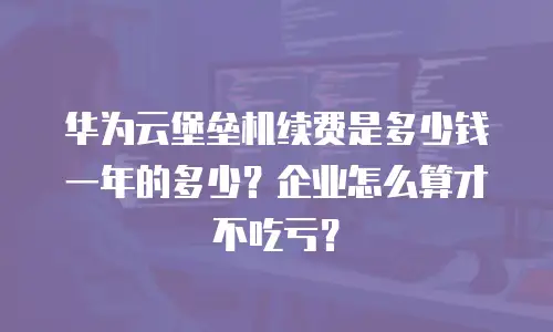 华为云堡垒机续费是多少钱一年的多少？企业怎么算才不吃亏？