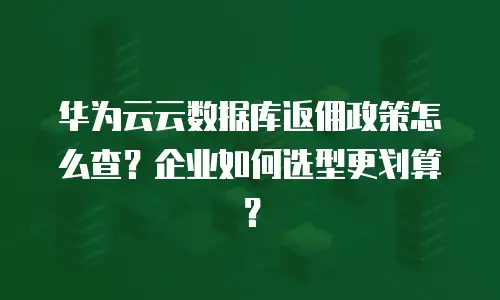 华为云云数据库返佣政策怎么查？企业如何选型更划算？