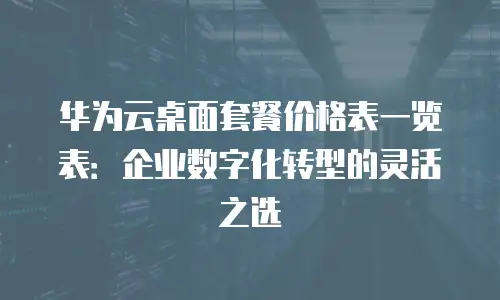 华为云桌面套餐价格表一览表：企业数字化转型的灵活之选