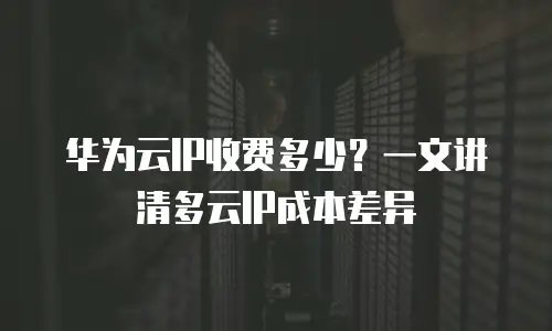 华为云IP收费多少？一文讲清多云IP成本差异