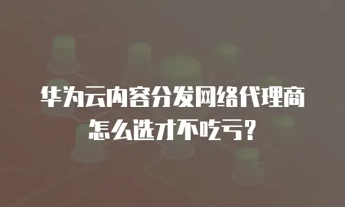 华为云内容分发网络代理商怎么选才不吃亏？
