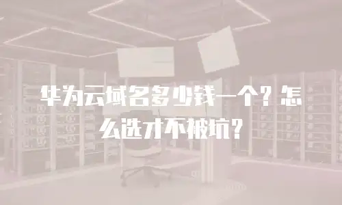 华为云域名多少钱一个？怎么选才不被坑？