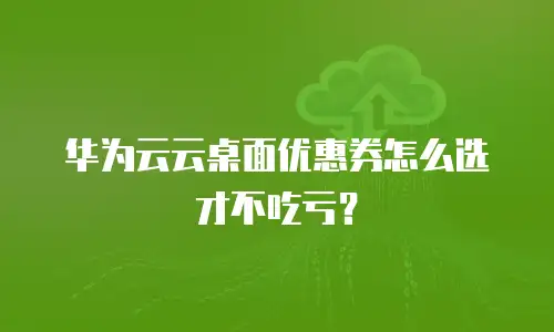 华为云云桌面优惠券怎么选才不吃亏？