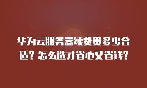 华为云服务器续费贵多少合适？怎么选才省心又省钱？