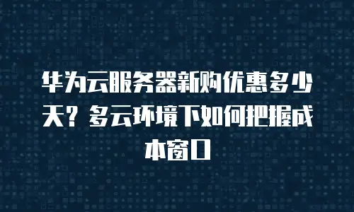 华为云服务器新购优惠多少天？多云环境下如何把握成本窗口