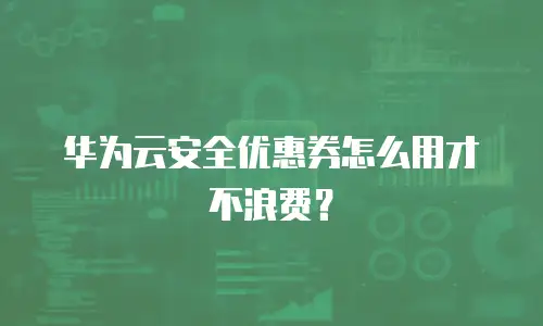 华为云安全优惠券怎么用才不浪费？