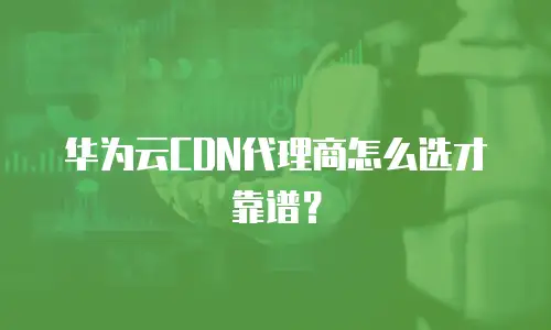 华为云CDN代理商怎么选才靠谱？