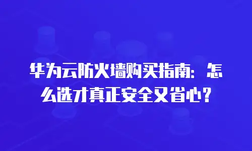 华为云防火墙购买指南：怎么选才真正安全又省心？