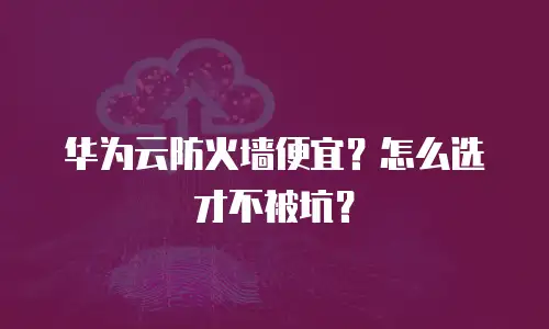 华为云防火墙便宜？怎么选才不被坑？