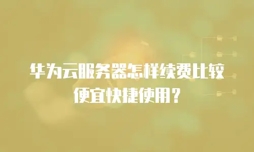 华为云服务器怎样续费比较便宜快捷使用？