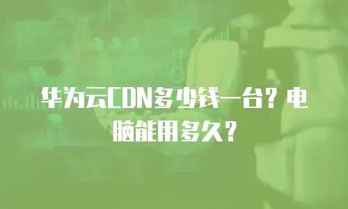 华为云CDN多少钱一台？电脑能用多久？