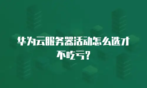 华为云服务器活动怎么选才不吃亏？