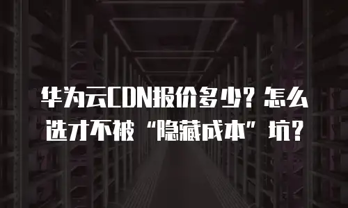 华为云CDN报价多少？怎么选才不被&ldquo;隐藏成本&rdquo;坑？