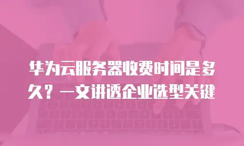 华为云服务器收费时间是多久？一文讲透企业选型关键