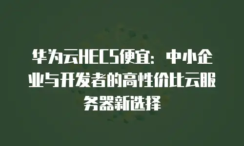 华为云HECS便宜：中小企业与开发者的高性价比云服务器新选择