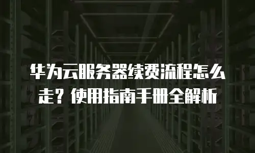 华为云服务器续费流程怎么走？使用指南手册全解析