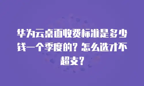 华为云桌面收费标准是多少钱一个季度的？怎么选才不超支？