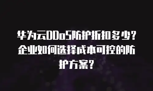 华为云DDoS防护折扣多少？企业如何选择成本可控的防护方案？