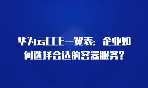 华为云CCE一览表：企业如何选择合适的容器服务？
