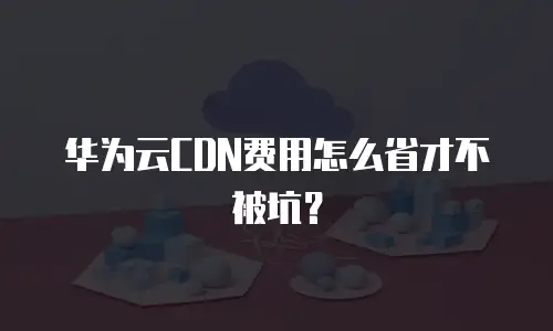 华为云CDN费用怎么省才不被坑？