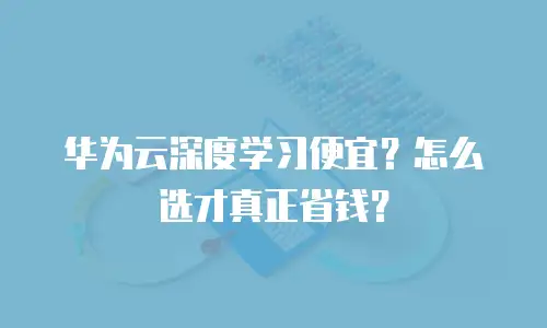 华为云深度学习便宜？怎么选才真正省钱？