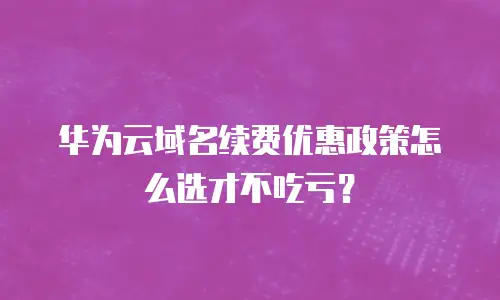华为云域名续费优惠政策怎么选才不吃亏？