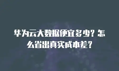 华为云大数据便宜多少？怎么省出真实成本差？