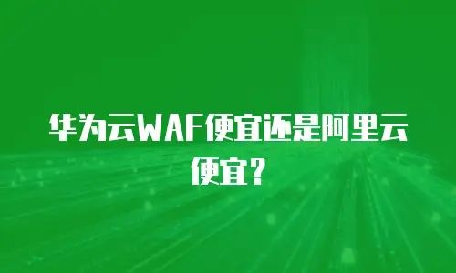 华为云WAF便宜还是阿里云便宜？