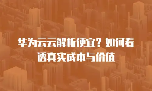 华为云云解析便宜？如何看透真实成本与价值