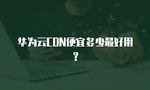 华为云CDN便宜多少最好用？